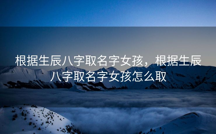 根据生辰八字取名字女孩，根据生辰八字取名字女孩怎么取
