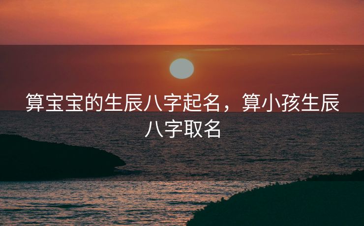 算宝宝的生辰八字起名，算小孩生辰八字取名