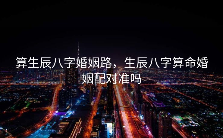 算生辰八字婚姻路，生辰八字算命婚姻配对准吗