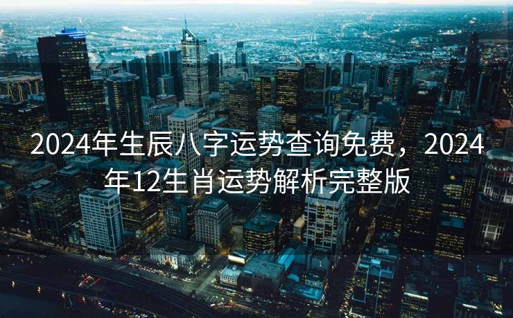 2024年生辰八字运势查询免费，2024年12生肖运势解析完整版