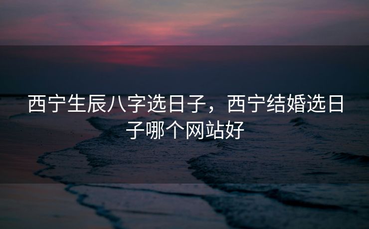 西宁生辰八字选日子，西宁结婚选日子哪个网站好