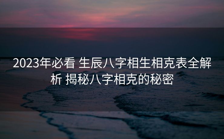 2023年必看 生辰八字相生相克表全解析 揭秘八字相克的秘密