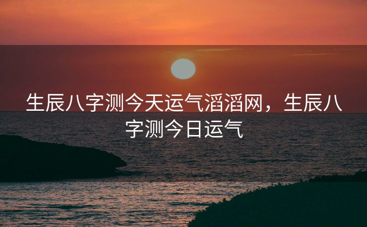 生辰八字测今天运气滔滔网，生辰八字测今日运气