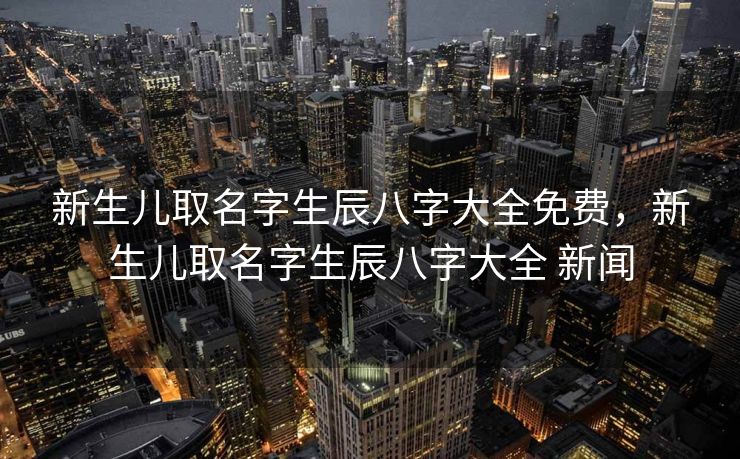新生儿取名字生辰八字大全免费，新生儿取名字生辰八字大全 新闻