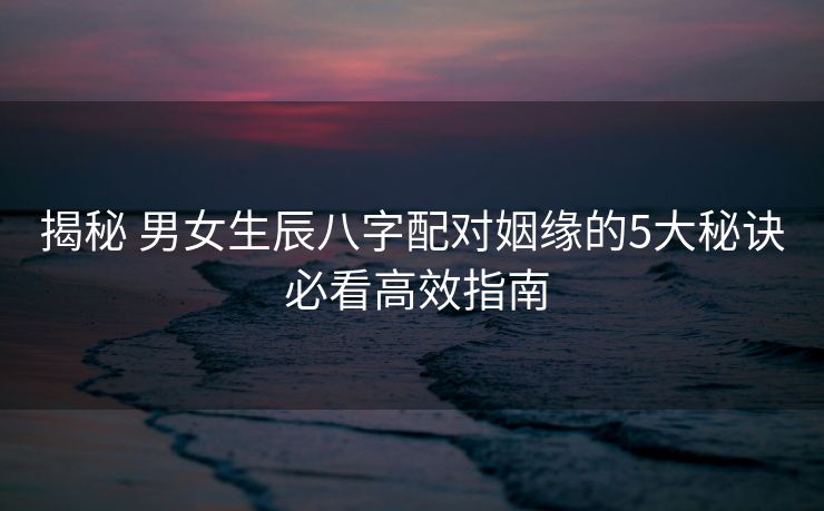 揭秘 男女生辰八字配对姻缘的5大秘诀 必看高效指南