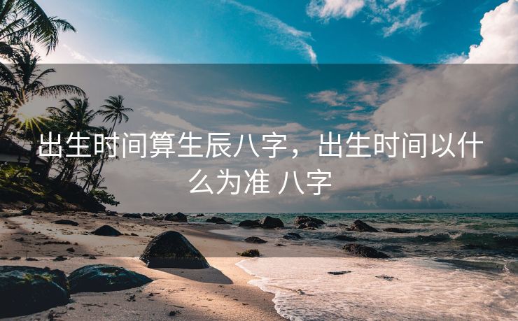 出生时间算生辰八字，出生时间以什么为准 八字