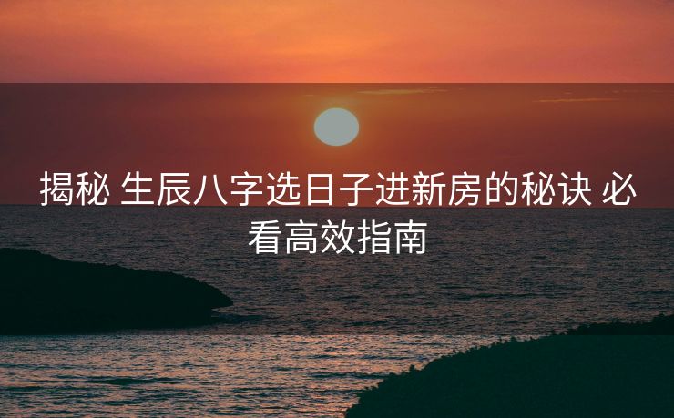 揭秘 生辰八字选日子进新房的秘诀 必看高效指南