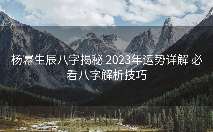 杨幂生辰八字揭秘 2023年运势详解 必看八字解析技巧