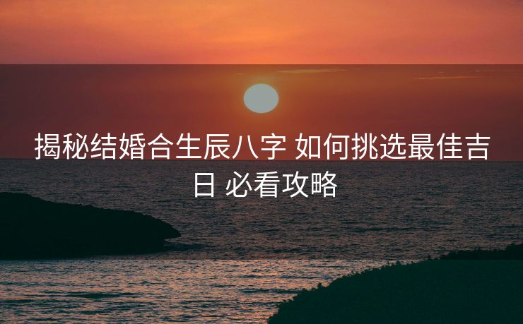 揭秘结婚合生辰八字 如何挑选最佳吉日 必看攻略