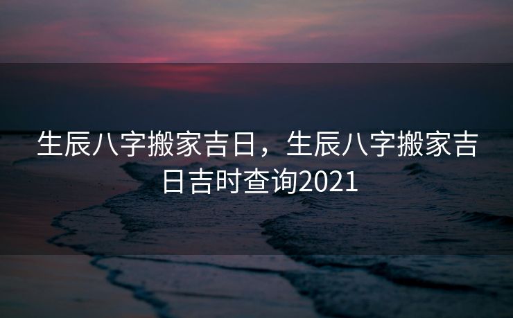 生辰八字搬家吉日，生辰八字搬家吉日吉时查询2021