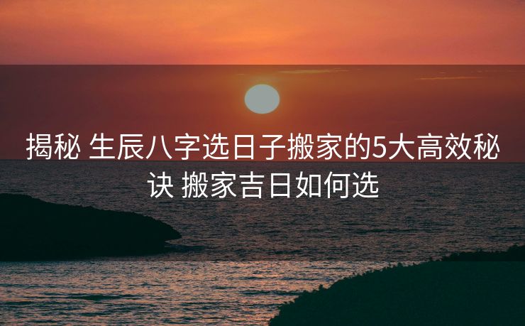 揭秘 生辰八字选日子搬家的5大高效秘诀 搬家吉日如何选