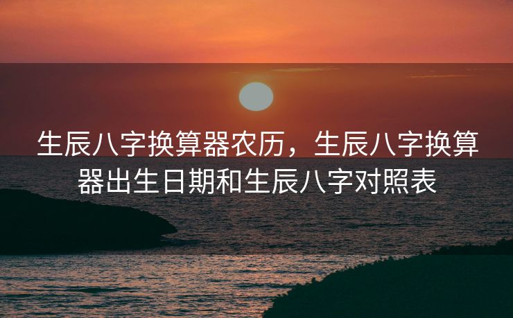 生辰八字换算器农历，生辰八字换算器出生日期和生辰八字对照表