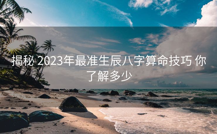 揭秘 2023年最准生辰八字算命技巧 你了解多少