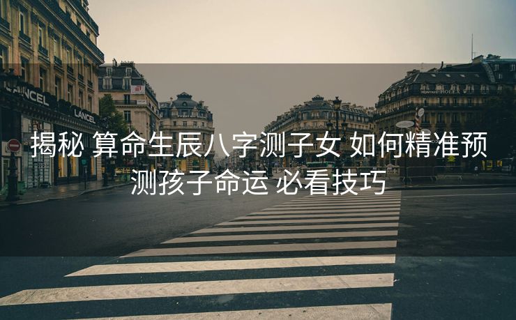 揭秘 算命生辰八字测子女 如何精准预测孩子命运 必看技巧