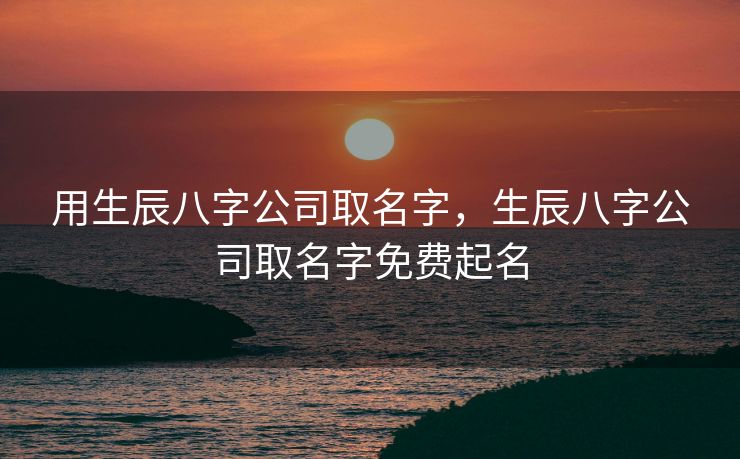 用生辰八字公司取名字，生辰八字公司取名字免费起名