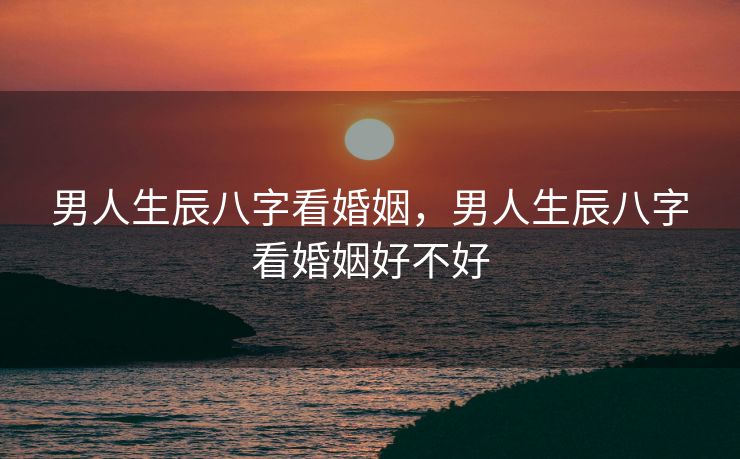 男人生辰八字看婚姻，男人生辰八字看婚姻好不好