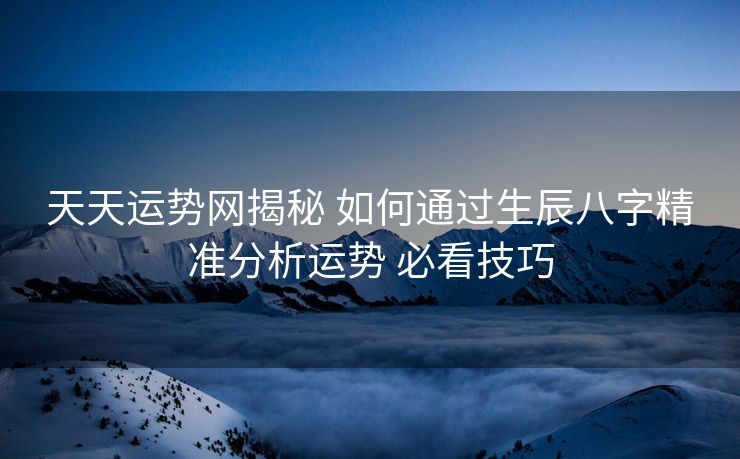 天天运势网揭秘 如何通过生辰八字精准分析运势 必看技巧