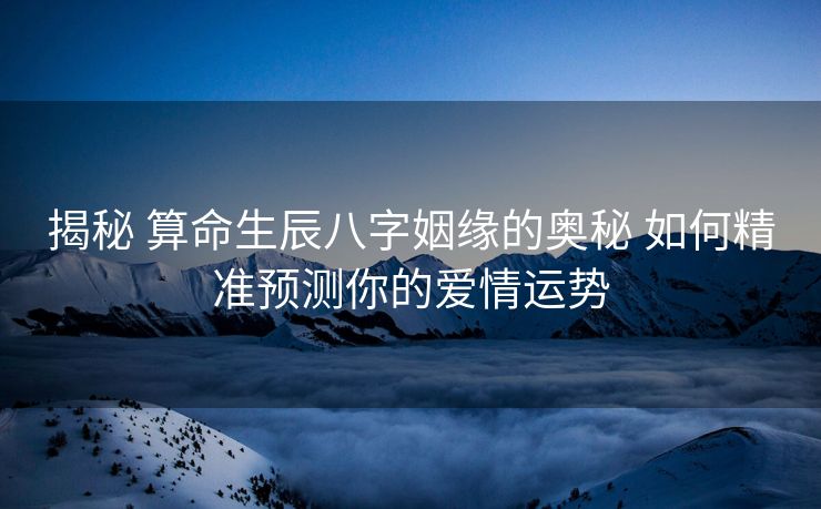 揭秘 算命生辰八字姻缘的奥秘 如何精准预测你的爱情运势