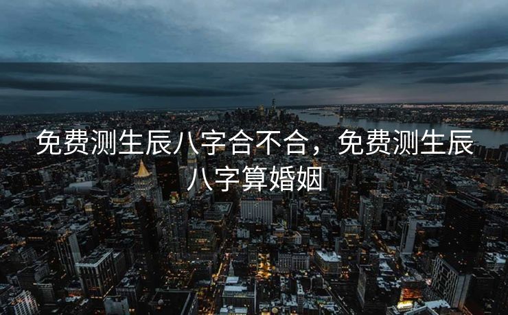 免费测生辰八字合不合，免费测生辰八字算婚姻