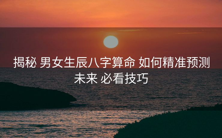 揭秘 男女生辰八字算命 如何精准预测未来 必看技巧
