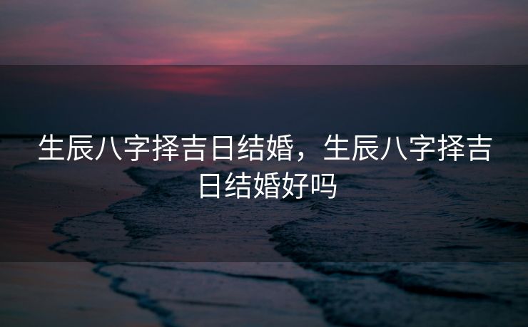 生辰八字择吉日结婚，生辰八字择吉日结婚好吗