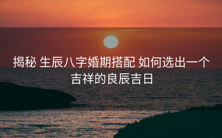 揭秘 生辰八字婚期搭配 如何选出一个吉祥的良辰吉日