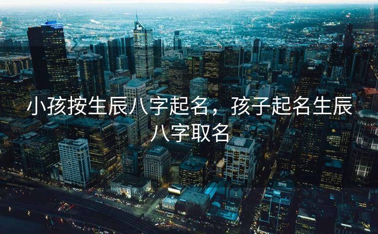 小孩按生辰八字起名，孩子起名生辰八字取名