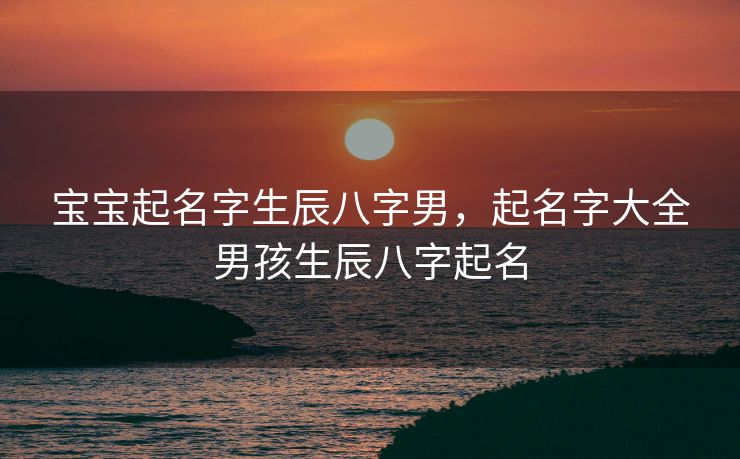 宝宝起名字生辰八字男，起名字大全男孩生辰八字起名