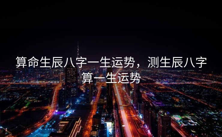 算命生辰八字一生运势，测生辰八字算一生运势