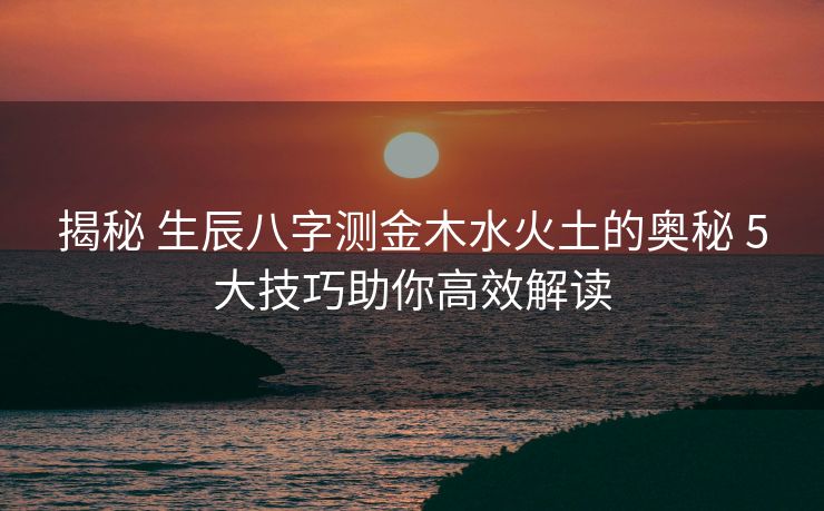 揭秘 生辰八字测金木水火土的奥秘 5大技巧助你高效解读