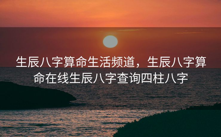 生辰八字算命生活频道，生辰八字算命在线生辰八字查询四柱八字