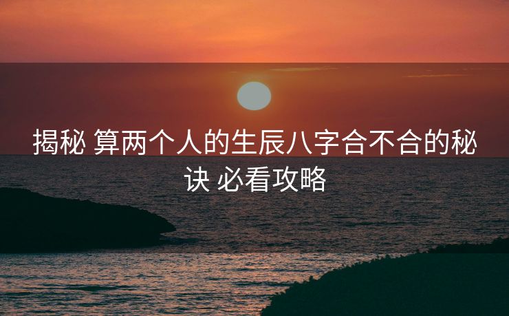 揭秘 算两个人的生辰八字合不合的秘诀 必看攻略
