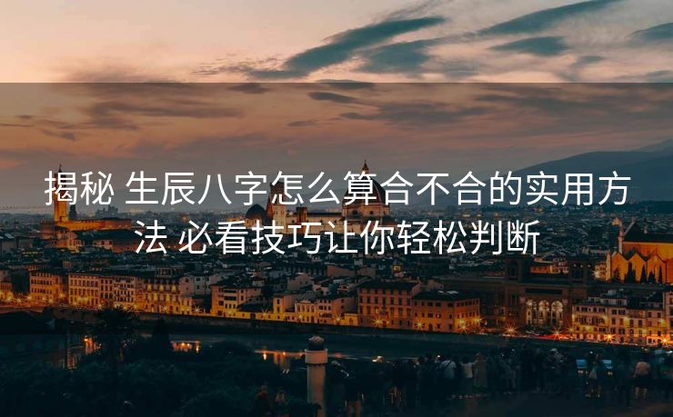 揭秘 生辰八字怎么算合不合的实用方法 必看技巧让你轻松判断
