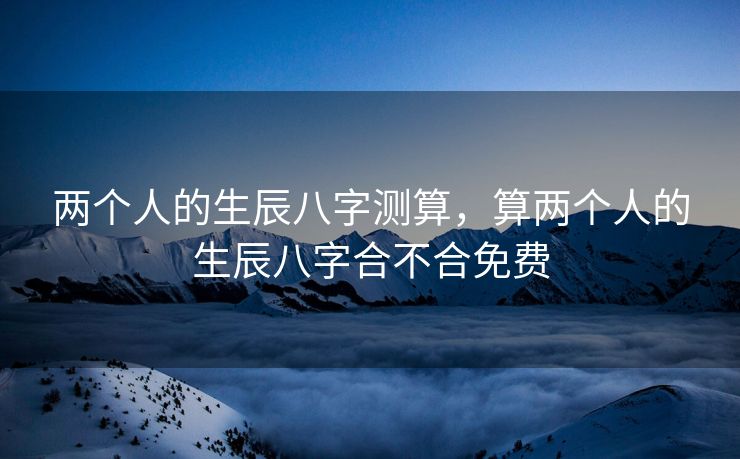 两个人的生辰八字测算，算两个人的生辰八字合不合免费