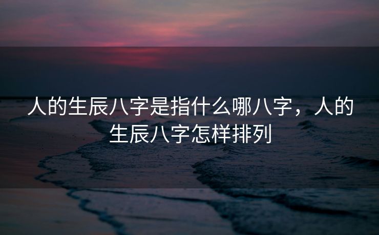 人的生辰八字是指什么哪八字，人的生辰八字怎样排列
