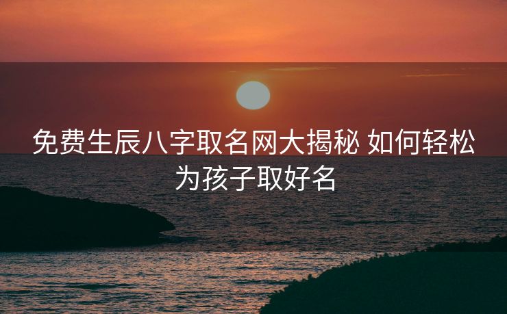 免费生辰八字取名网大揭秘 如何轻松为孩子取好名