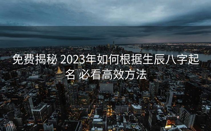 免费揭秘 2023年如何根据生辰八字起名 必看高效方法