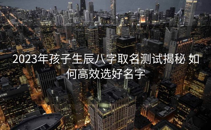 2023年孩子生辰八字取名测试揭秘 如何高效选好名字