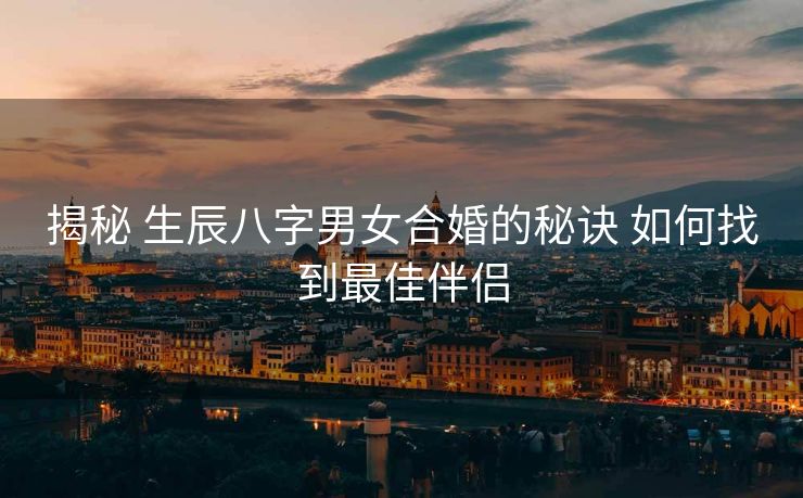 揭秘 生辰八字男女合婚的秘诀 如何找到最佳伴侣