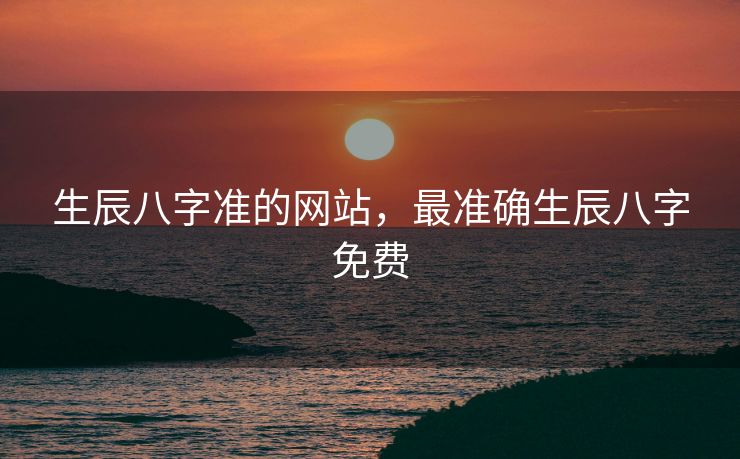 生辰八字准的网站，最准确生辰八字免费