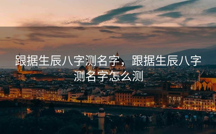 跟据生辰八字测名字，跟据生辰八字测名字怎么测