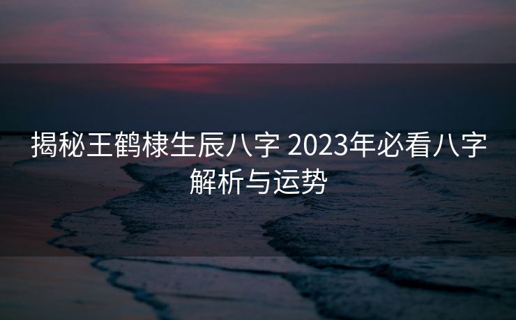 揭秘王鹤棣生辰八字 2023年必看八字解析与运势