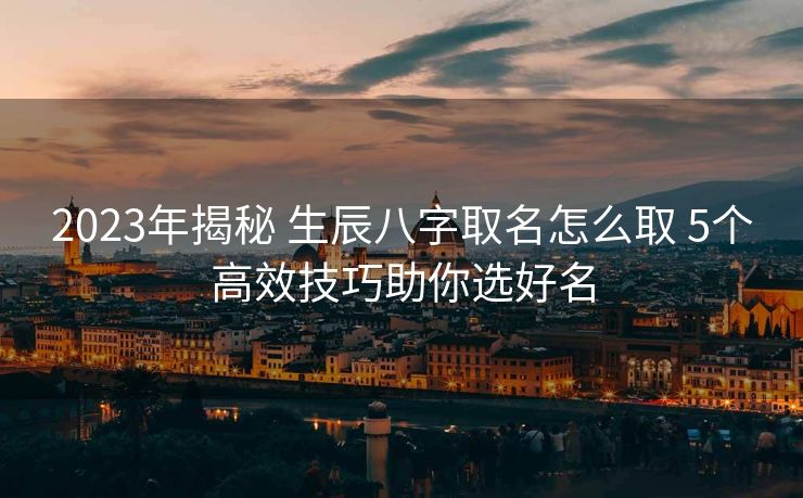 2023年揭秘 生辰八字取名怎么取 5个高效技巧助你选好名
