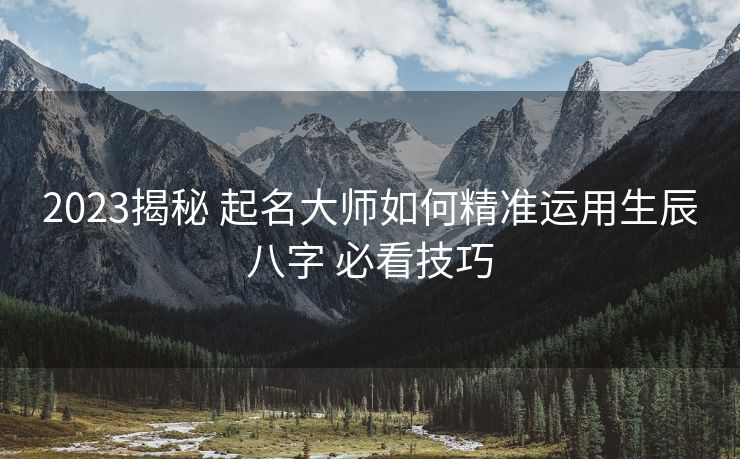 2023揭秘 起名大师如何精准运用生辰八字 必看技巧