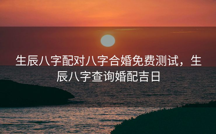 生辰八字配对八字合婚免费测试，生辰八字查询婚配吉日