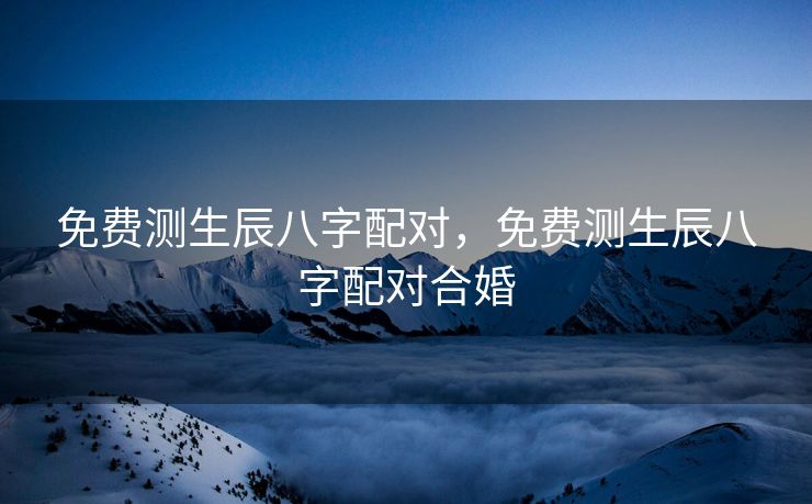 免费测生辰八字配对，免费测生辰八字配对合婚