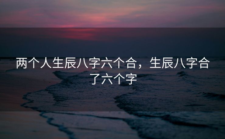 两个人生辰八字六个合，生辰八字合了六个字