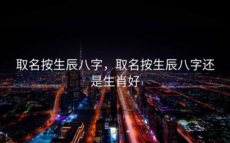 取名按生辰八字，取名按生辰八字还是生肖好
