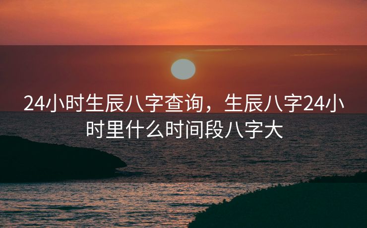 24小时生辰八字查询，生辰八字24小时里什么时间段八字大