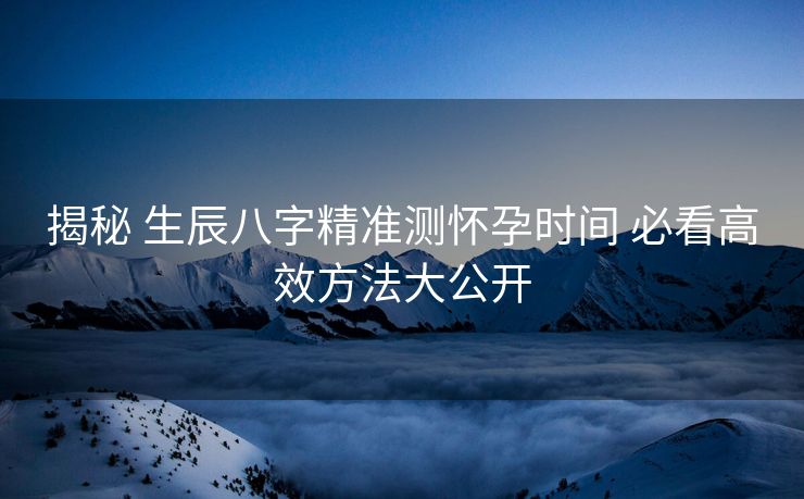揭秘 生辰八字精准测怀孕时间 必看高效方法大公开